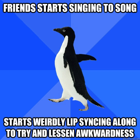 friends starts singing to song starts weirdly lip syncing along to try and lessen awkwardness  Socially Awkward Penguin