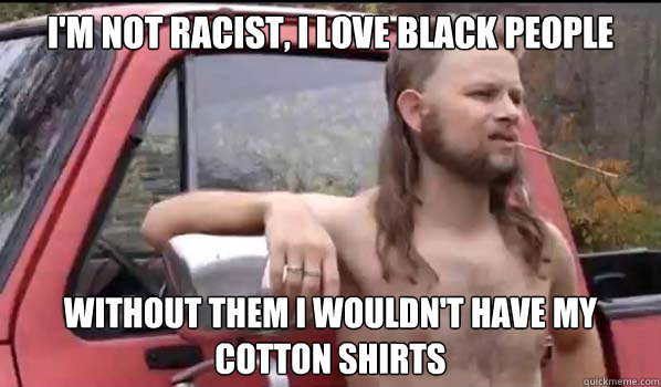 I'm not racist, I Love black people Without them i wouldn't have my cotton shirts  Almost Politically Correct Redneck
