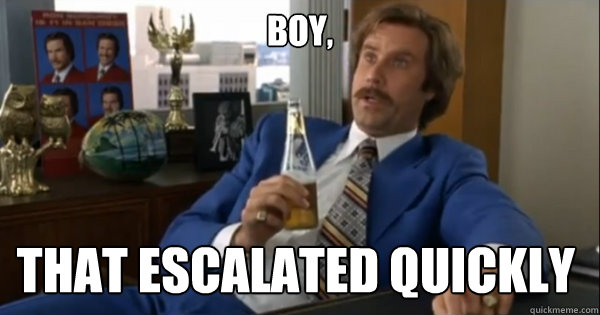 Boy, that escalated quickly  - Boy, that escalated quickly   Ron burgundy