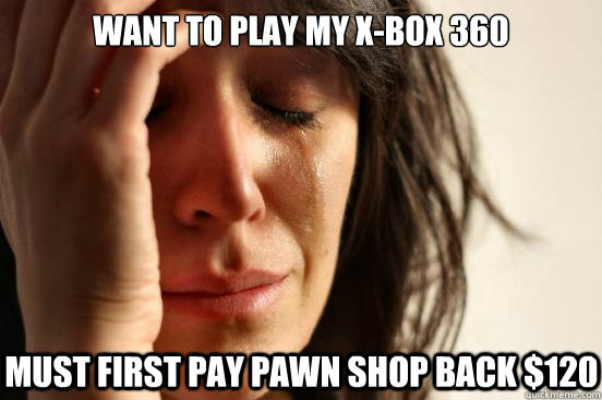 Want to play my X-Box 360 Must first pay pawn shop back $120  First World Problems
