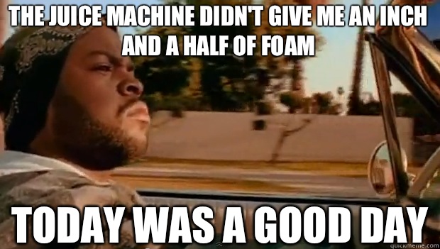 THE JUICE MACHINE DIDN'T GIVE ME AN INCH AND A HALF OF FOAM TODAY WAS A GOOD DAY  It was a good day
