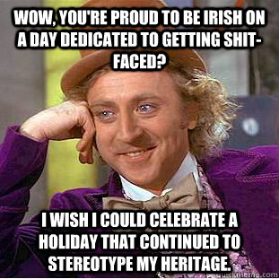 Wow, you're proud to be Irish on a day dedicated to getting shit-faced? I wish I could celebrate a holiday that continued to stereotype my heritage.  Creepy Wonka