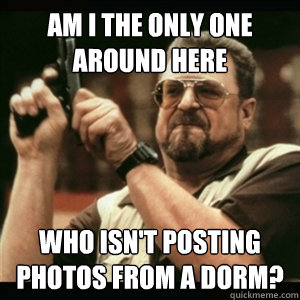 Am i the only one around here who isn't posting photos from a dorm?   Am I The Only One Round Here