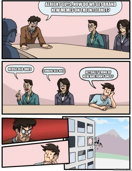 Alright guys, How do we get brand new memes on the inteernet? REUSE OLD ONES COMBINE OLD ONES ACTUALLY THINK OF NEW AND FUNNY ones?   Boardroom Suggestion