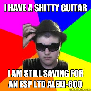 I have a shitty guitar I am still saving for an ESP LTD Alexi-600  