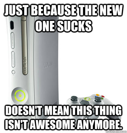 JUST BECAUSE THE NEW ONE SUCKS DOESN'T MEAN THIS THING ISN'T AWESOME ANYMORE. - JUST BECAUSE THE NEW ONE SUCKS DOESN'T MEAN THIS THING ISN'T AWESOME ANYMORE.  scumbag xbox