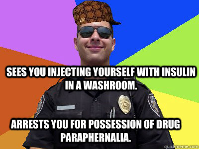 Sees you injecting yourself with insulin in a washroom. Arrests you for possession of drug paraphernalia.  Scumbag Police Officer