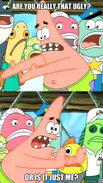 are you really that ugly? or is it just me?  Push it somewhere else Patrick