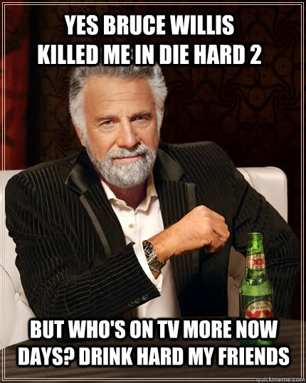 Yes Bruce Willis killed me in Die Hard 2 But who's on TV more now days? Drink Hard my friends  The Most Interesting Man In The World
