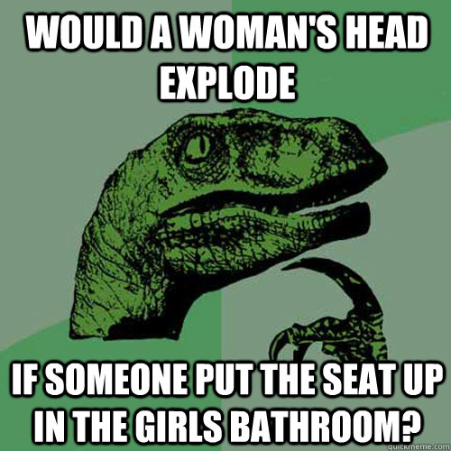 Would a woman's head explode if someone put the seat up in the girls bathroom? - Would a woman's head explode if someone put the seat up in the girls bathroom?  Philosoraptor