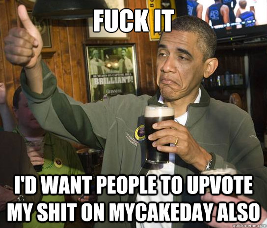 Fuck It I'd want people to upvote my shit on mycakeday also  Upvoting Obama