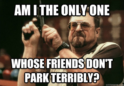 Am I the only one Whose friends don't park terribly? - Am I the only one Whose friends don't park terribly?  Am I the only one