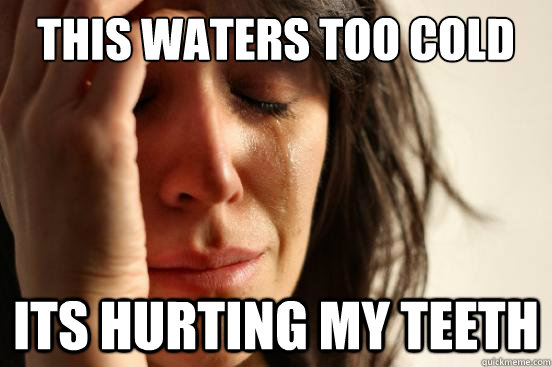 this waters too cold its hurting my teeth  First World Problems
