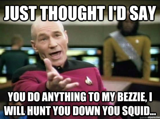 JUST THOUGHT I'D SAY YOU DO ANYTHING TO MY BEZZIE, I WILL HUNT YOU DOWN YOU SQUID...  Annoyed Picard HD