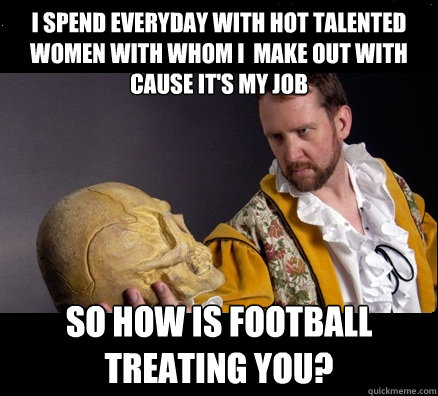 I SPEND EVERYDAY WITH HOT TALENTED WOMEN WITH WHOM I  MAKE OUT WITH CAUSE IT'S MY JOB SO HOW IS FOOTBALL TREATING YOU?  