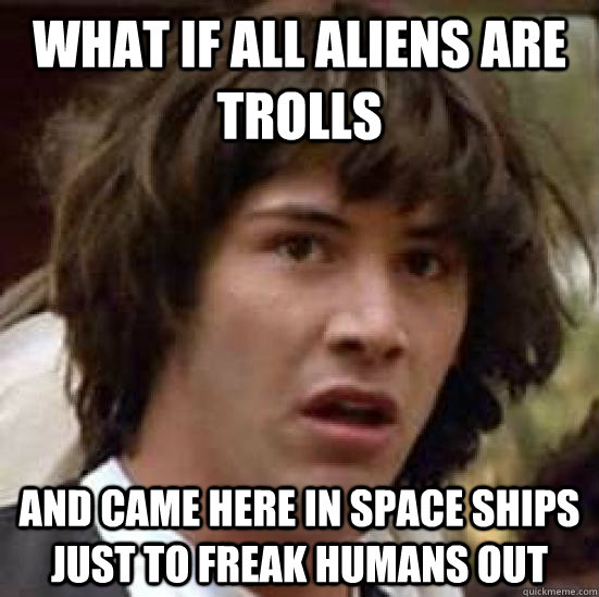 What if all aliens are trolls  And came here in space ships just to freak humans out  