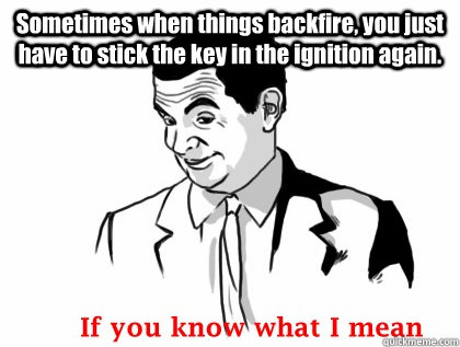 Sometimes when things backfire, you just have to stick the key in the ignition again.   if you know what i mean