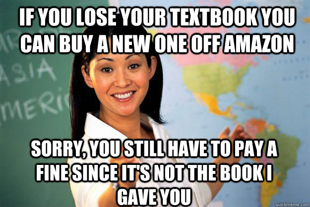 If you lose your textbook you can buy a new one off amazon  Sorry, you still have to pay a fine since it's not the book I gave you  - If you lose your textbook you can buy a new one off amazon  Sorry, you still have to pay a fine since it's not the book I gave you   Unhelpful High School Teacher