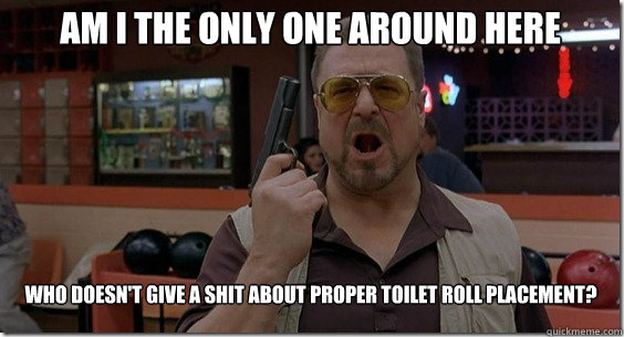 Am I the only one around here who doesn't give a shit about proper toilet roll placement?  Walter Sobchak Rules
