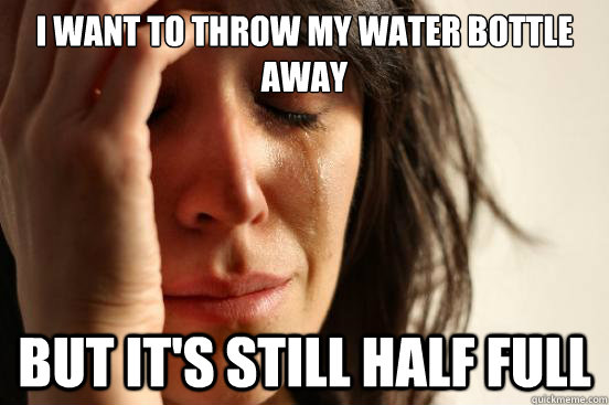 I want to throw my water bottle away But it's still half full  First World Problems