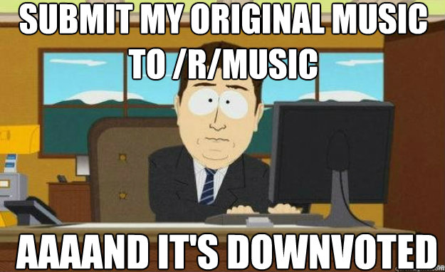 Submit my original music to /r/music AAAAND IT'S downvoted  aaaand its gone
