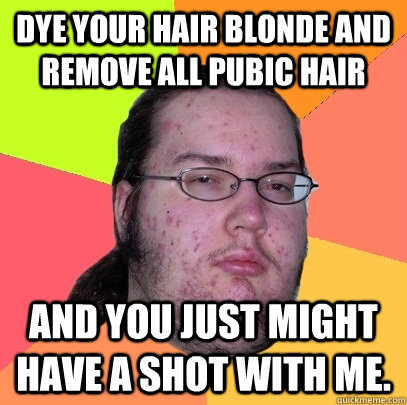 Dye your hair blonde and remove all pubic hair And you just might have a shot with me. - Dye your hair blonde and remove all pubic hair And you just might have a shot with me.  Butthurt Dweller