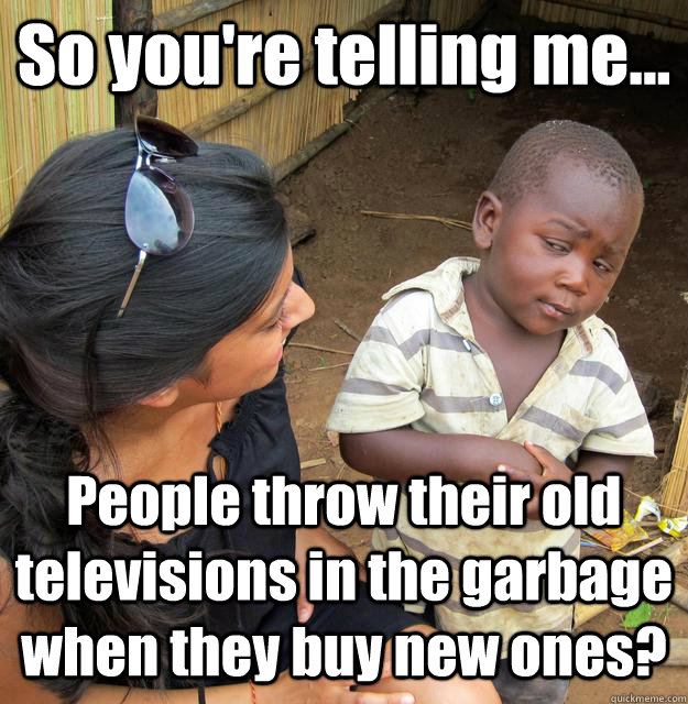 So you're telling me... People throw their old televisions in the garbage when they buy new ones?  3rd World Skeptical Child