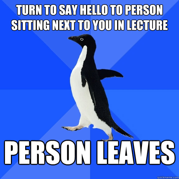 turn to say hello to person sitting next to you in lecture person leaves  Socially Awkward Penguin