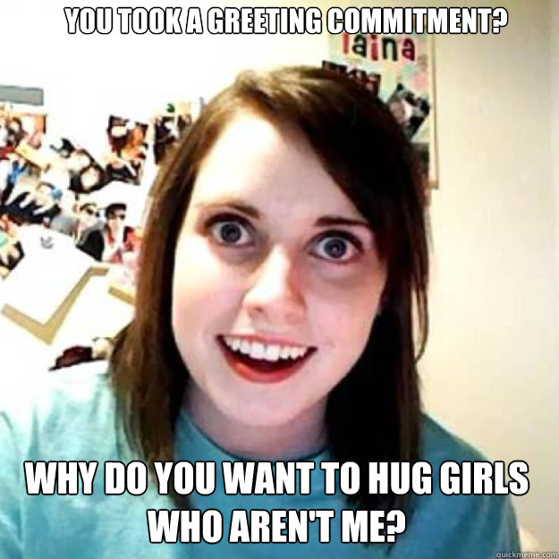 You took a greeting commitment? Why do you want to hug girls who aren't me?  OAG 2