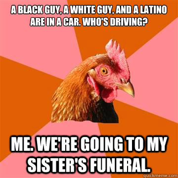 A black guy, a white guy, and a latino are in a car. who's driving? Me. We're going to my sister's funeral.  Anti-Joke Chicken