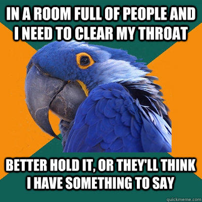 in a room full of people and I need to clear my throat better hold it, or they'll think I have something to say - in a room full of people and I need to clear my throat better hold it, or they'll think I have something to say  Paranoid Parrot