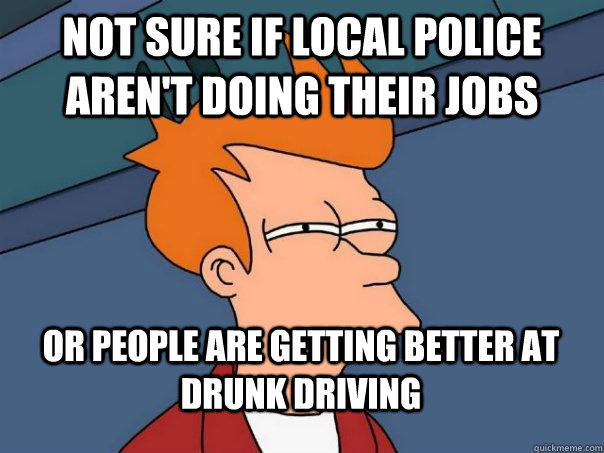 not sure if local police aren't doing their jobs or people are getting better at drunk driving  FuturamaFry