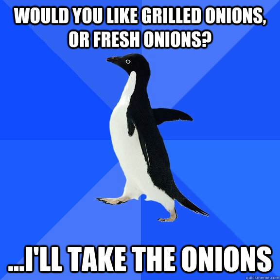 WOULD YOU LIKE GRILLED ONIONS, OR FRESH ONIONS? ...I'LL TAKE THE ONIONS  Socially Awkward Penguin