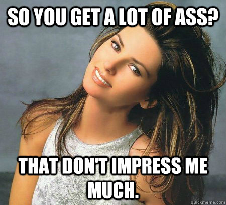 So you get a lot of ass? That don't impress me much.  Unimpressed Shania Twain