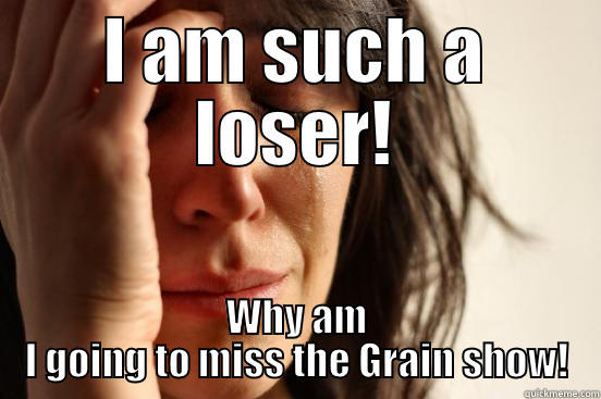 I AM SUCH A LOSER! WHY AM I GOING TO MISS THE GRAIN SHOW! First World Problems