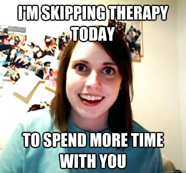 I'm Skipping therapy today To spend more time with you    Overly Attached Girlfriend