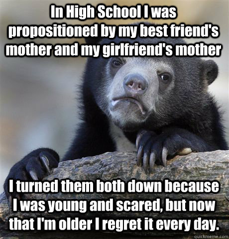 In High School I was propositioned by my best friend's mother and my girlfriend's mother I turned them both down because I was young and scared, but now that I'm older I regret it every day.  Confession Bear
