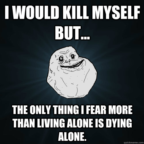 I would kill myself but... the only thing i fear more than living alone is dying alone. - I would kill myself but... the only thing i fear more than living alone is dying alone.  Forever Alone