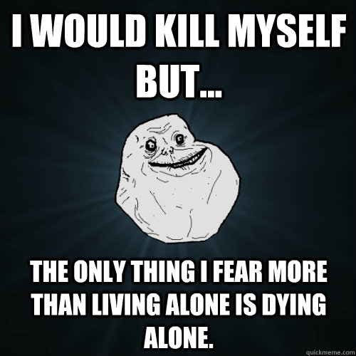 I would kill myself but... the only thing i fear more than living alone is dying alone.  Forever Alone