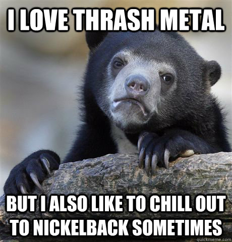 I love thrash metal But I also like to chill out to nickelback sometimes  Confession Bear