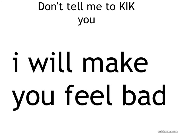 Don't tell me to KIK you i will make you feel bad  