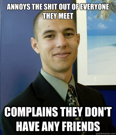Annoys The shit out of everyone they meet Complains they don't have any friends  