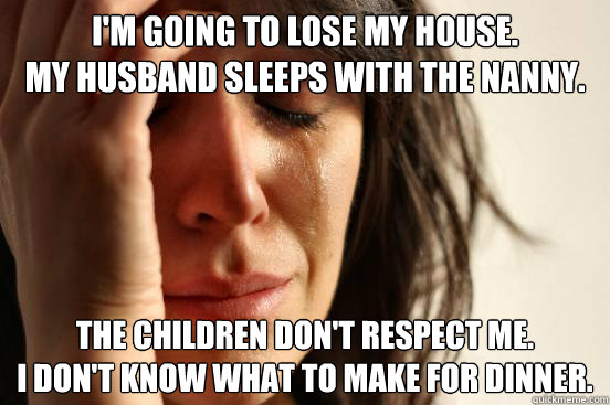 I'm going to lose my house.
My husband sleeps with the nanny.
 The children don't respect me.
I don't know what to make for dinner. - I'm going to lose my house.
My husband sleeps with the nanny.
 The children don't respect me.
I don't know what to make for dinner.  First World Problems