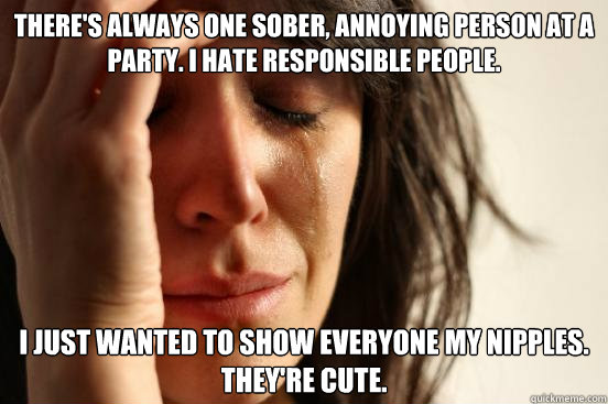 THERE'S ALWAYS ONE SOBER, ANNOYING PERSON AT A PARTY. I HATE RESPONSIBLE PEOPLE. I JUST WANTED TO SHOW EVERYONE MY NIPPLES. THEY'RE CUTE.  First World Problems