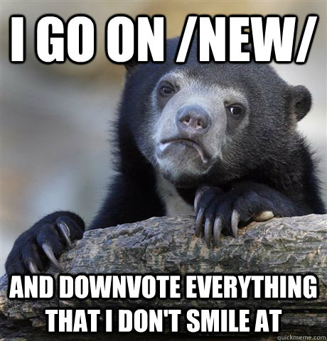 I go on /new/ and downvote everything that i don't smile at  Confession Bear