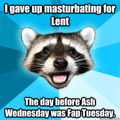 I gave up masturbating for Lent The day before Ash Wednesday was Fap Tuesday.  Lame Pun Coon