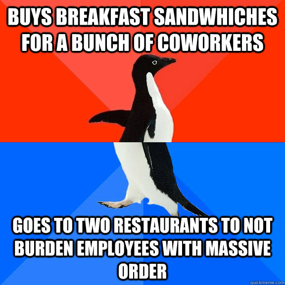 Buys breakfast sandwhiches for a bunch of coworkers  Goes to two restaurants to not burden employees with massive order  Socially Awesome Awkward Penguin