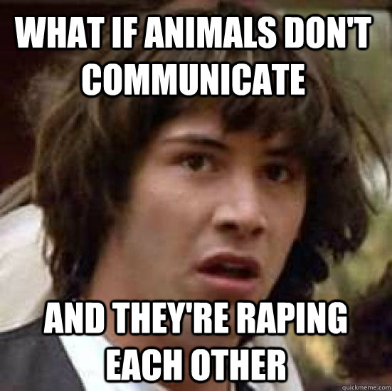 what if animals don't communicate and they're raping each other  conspiracy keanu
