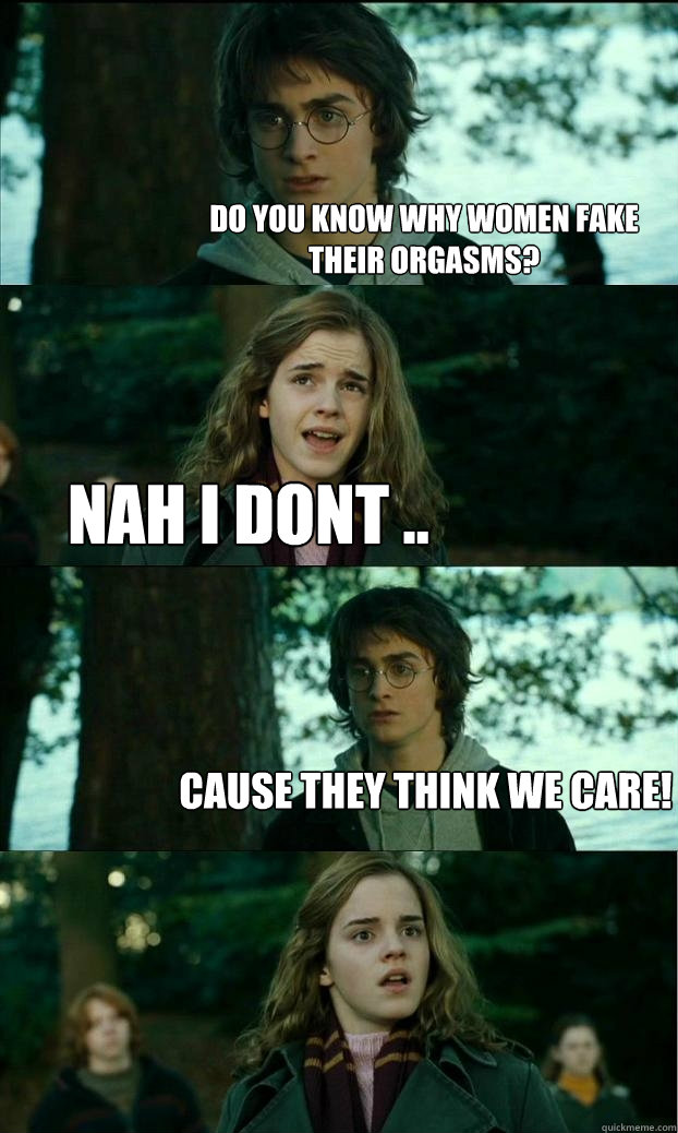 Do you know why women fake their orgasms? Nah i dont .. Cause they think we care!  Horny Harry
