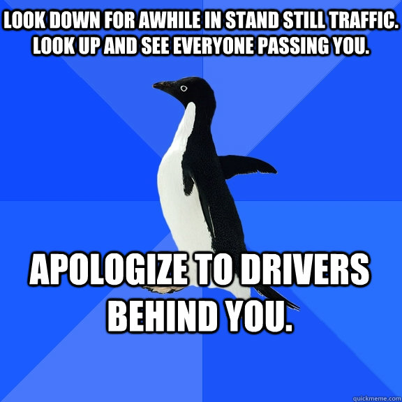 Look down for awhile in stand still traffic. Look up and see everyone passing you. Apologize to drivers behind you.    Socially Awkward Penguin